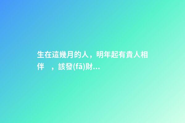 生在這幾月的人，明年起有貴人相伴，該發(fā)財(cái)了！